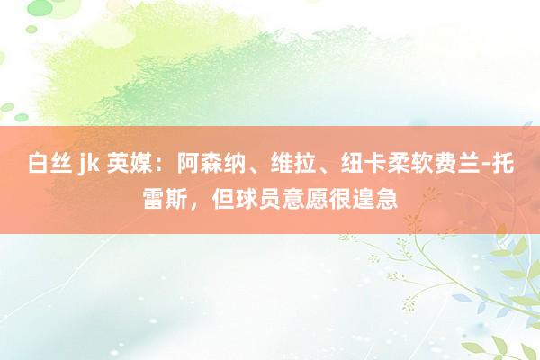 白丝 jk 英媒：阿森纳、维拉、纽卡柔软费兰-托雷斯，但球员意愿很遑急