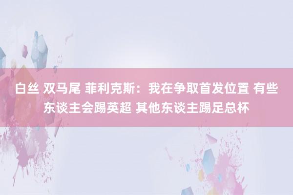 白丝 双马尾 菲利克斯：我在争取首发位置 有些东谈主会踢英超 其他东谈主踢足总杯