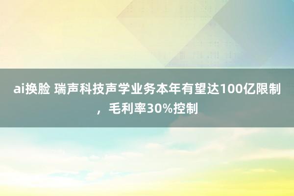 ai换脸 瑞声科技声学业务本年有望达100亿限制，毛利率30%控制