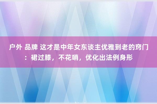 户外 品牌 这才是中年女东谈主优雅到老的窍门：裙过膝，不花哨，优化出法例身形