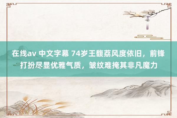 在线av 中文字幕 74岁王馥荔风度依旧，前锋打扮尽显优雅气质，皱纹难掩其非凡魔力