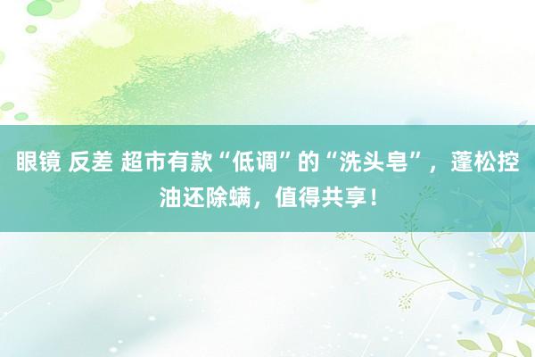 眼镜 反差 超市有款“低调”的“洗头皂”，蓬松控油还除螨，值得共享！