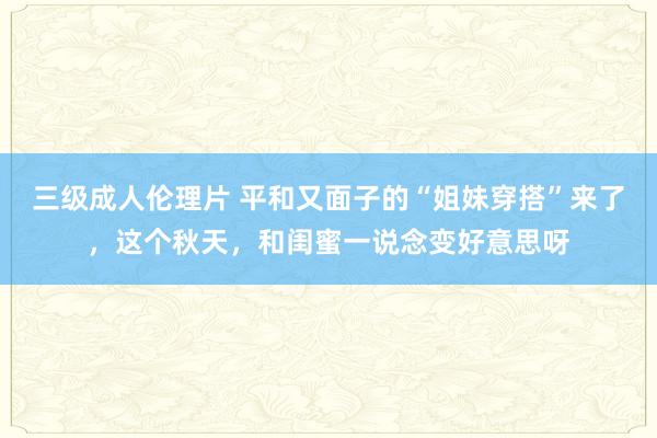 三级成人伦理片 平和又面子的“姐妹穿搭”来了，这个秋天，和闺蜜一说念变好意思呀