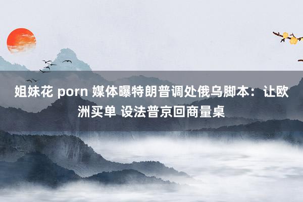 姐妹花 porn 媒体曝特朗普调处俄乌脚本：让欧洲买单 设法普京回商量桌