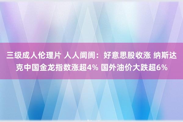 三级成人伦理片 人人阛阓：好意思股收涨 纳斯达克中国金龙指数涨超4% 国外油价大跌超6%