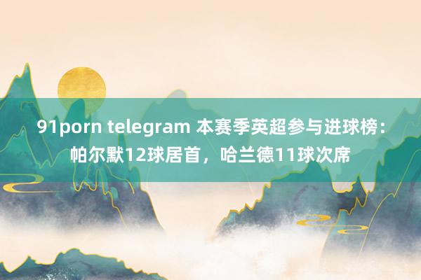 91porn telegram 本赛季英超参与进球榜：帕尔默12球居首，哈兰德11球次席