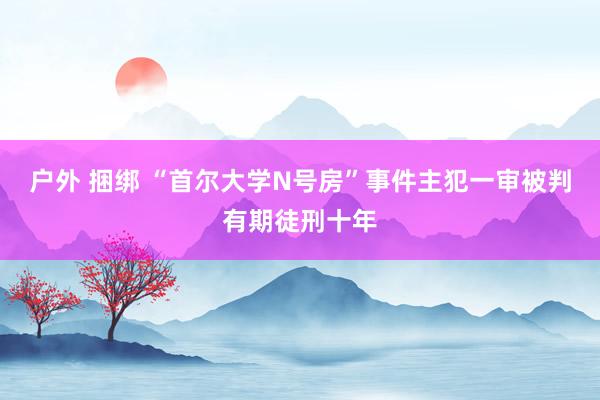 户外 捆绑 “首尔大学N号房”事件主犯一审被判有期徒刑十年