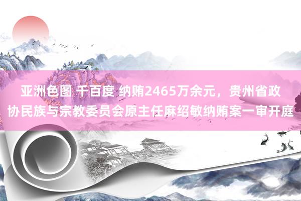 亚洲色图 千百度 纳贿2465万余元，贵州省政协民族与宗教委员会原主任麻绍敏纳贿案一审开庭