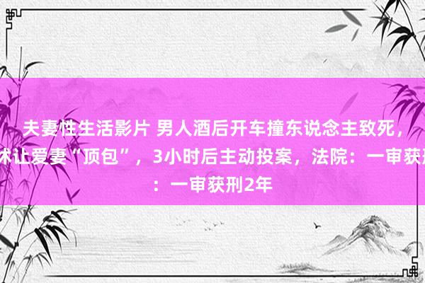 夫妻性生活影片 男人酒后开车撞东说念主致死，因发怵让爱妻“顶包”，3小时后主动投案，法院：一审获刑2年