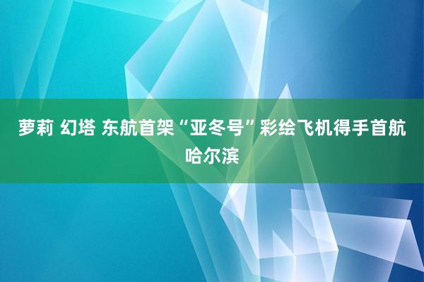 萝莉 幻塔 东航首架“亚冬号”彩绘飞机得手首航哈尔滨