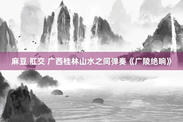 麻豆 肛交 广西桂林山水之间弹奏《广陵绝响》