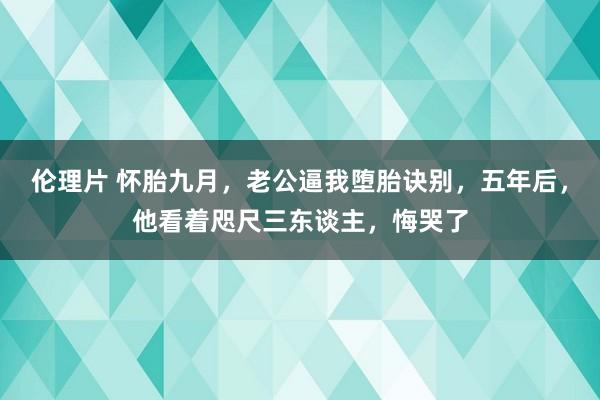 伦理片 怀胎九月，老公逼我堕胎诀别，五年后，他看着咫尺三东谈主，悔哭了