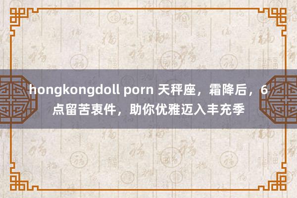 hongkongdoll porn 天秤座，霜降后，6点留苦衷件，助你优雅迈入丰充季