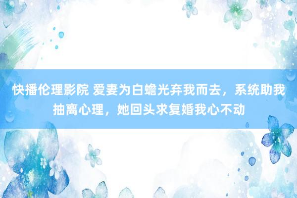 快播伦理影院 爱妻为白蟾光弃我而去，系统助我抽离心理，她回头求复婚我心不动