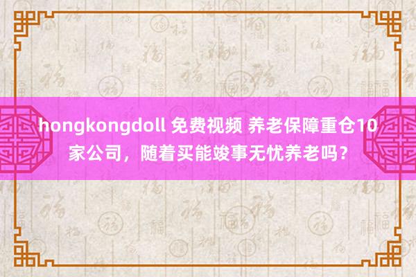 hongkongdoll 免费视频 养老保障重仓10家公司，随着买能竣事无忧养老吗？