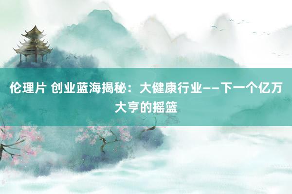 伦理片 创业蓝海揭秘：大健康行业——下一个亿万大亨的摇篮