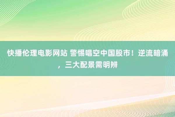 快播伦理电影网站 警惕唱空中国股市！逆流暗涌，三大配景需明辨