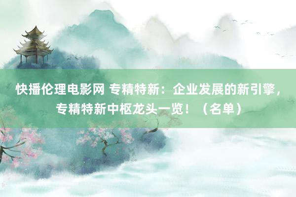 快播伦理电影网 专精特新：企业发展的新引擎，专精特新中枢龙头一览！（名单）