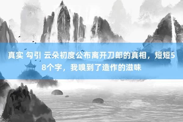 真实 勾引 云朵初度公布离开刀郎的真相，短短58个字，我嗅到了造作的滋味