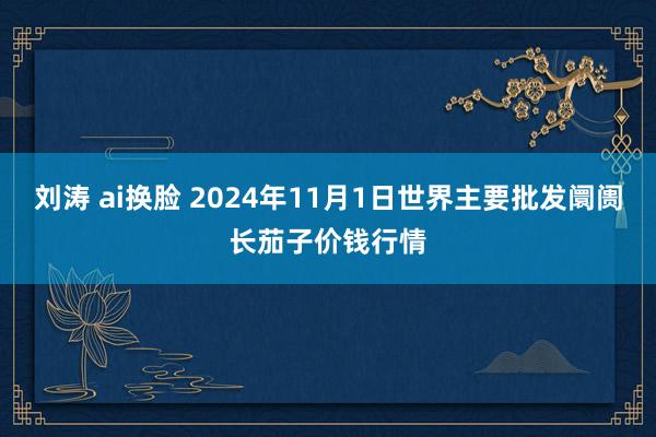 刘涛 ai换脸 2024年11月1日世界主要批发阛阓长茄子价钱行情