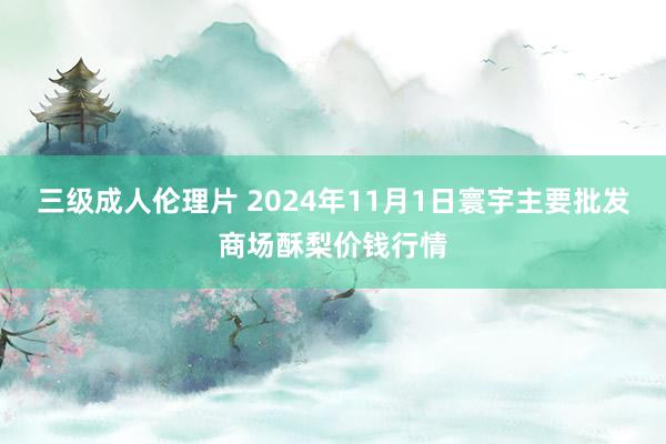 三级成人伦理片 2024年11月1日寰宇主要批发商场酥梨价钱行情