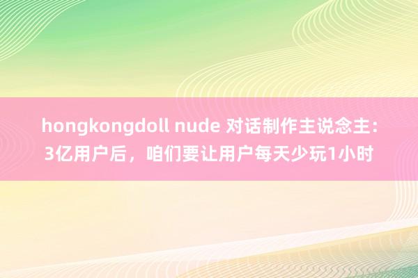 hongkongdoll nude 对话制作主说念主：3亿用户后，咱们要让用户每天少玩1小时