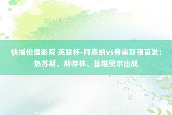 快播伦理影院 英联杯-阿森纳vs普雷斯顿首发：热苏斯、斯特林、基维奥尔出战