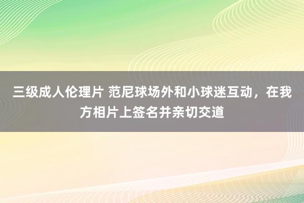 三级成人伦理片 范尼球场外和小球迷互动，在我方相片上签名并亲切交道