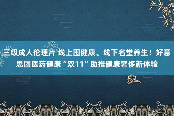 三级成人伦理片 线上囤健康、线下名堂养生！好意思团医药健康“双11”助推健康奢侈新体验