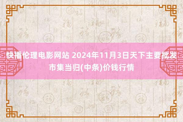 快播伦理电影网站 2024年11月3日天下主要批发市集当归(中条)价钱行情