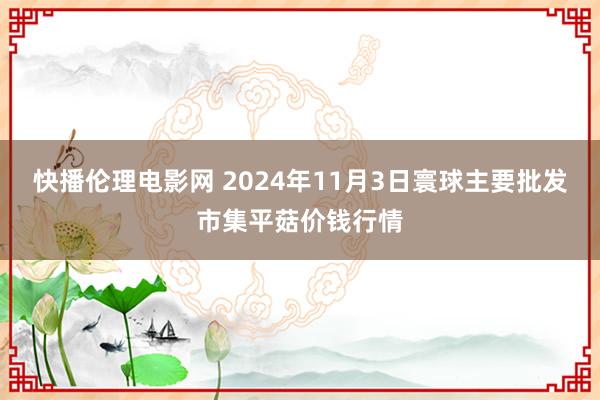 快播伦理电影网 2024年11月3日寰球主要批发市集平菇价钱行情