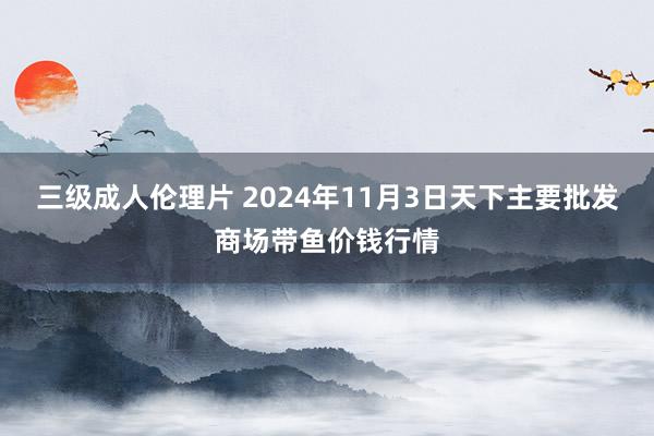 三级成人伦理片 2024年11月3日天下主要批发商场带鱼价钱行情