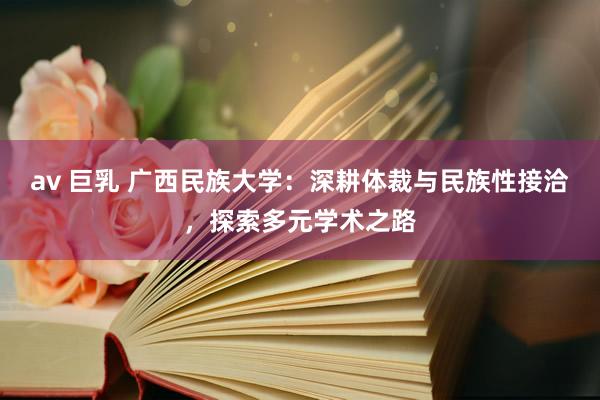 av 巨乳 广西民族大学：深耕体裁与民族性接洽，探索多元学术之路