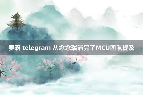 萝莉 telegram 从念念瑞浦完了MCU团队提及