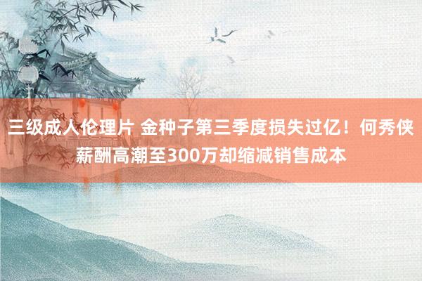 三级成人伦理片 金种子第三季度损失过亿！何秀侠薪酬高潮至300万却缩减销售成本