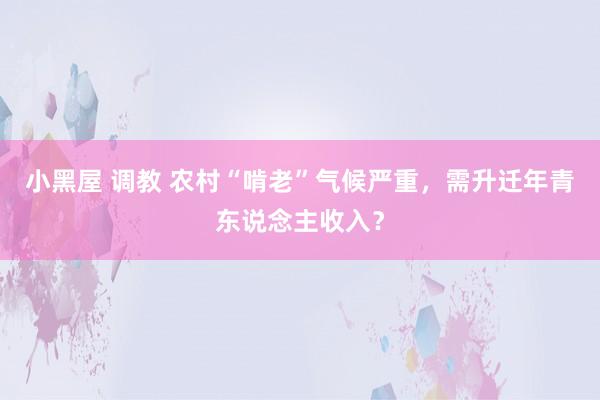 小黑屋 调教 农村“啃老”气候严重，需升迁年青东说念主收入？