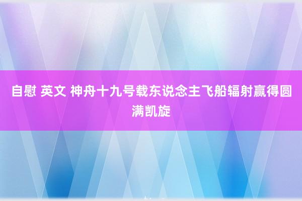 自慰 英文 神舟十九号载东说念主飞船辐射赢得圆满凯旋