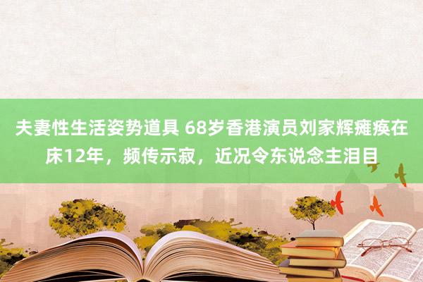 夫妻性生活姿势道具 68岁香港演员刘家辉瘫痪在床12年，频传示寂，近况令东说念主泪目