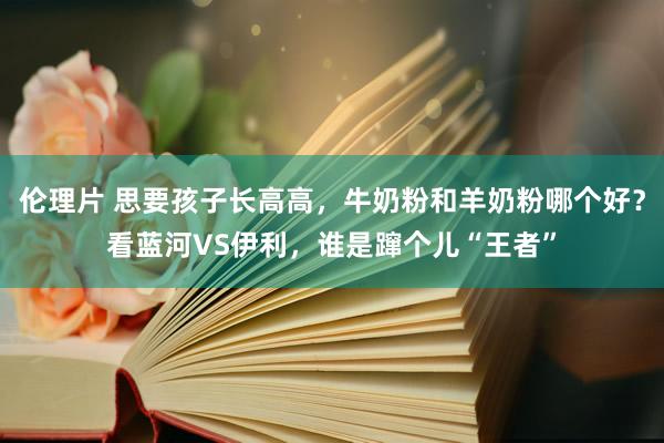 伦理片 思要孩子长高高，牛奶粉和羊奶粉哪个好？看蓝河VS伊利，谁是蹿个儿“王者”