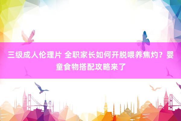 三级成人伦理片 全职家长如何开脱喂养焦灼？婴童食物搭配攻略来了