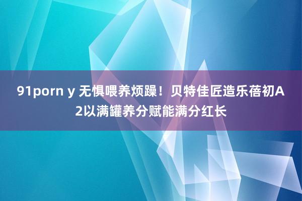 91porn y 无惧喂养烦躁！贝特佳匠造乐蓓初A2以满罐养分赋能满分红长