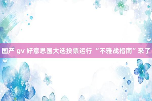 国产 gv 好意思国大选投票运行 “不雅战指南”来了