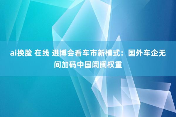 ai换脸 在线 进博会看车市新模式：国外车企无间加码中国阛阓权重