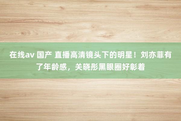 在线av 国产 直播高清镜头下的明星！刘亦菲有了年龄感，关晓彤黑眼圈好彰着