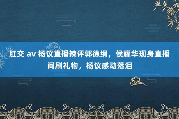 肛交 av 杨议直播辣评郭德纲，侯耀华现身直播间刷礼物，杨议感动落泪