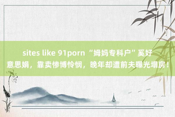 sites like 91porn “姆妈专科户”奚好意思娟，靠卖惨博怜悯，晚年却遭前夫曝光塌房！