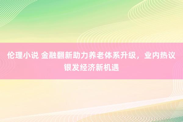 伦理小说 金融翻新助力养老体系升级，业内热议银发经济新机遇