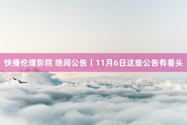 快播伦理影院 晚间公告丨11月6日这些公告有看头