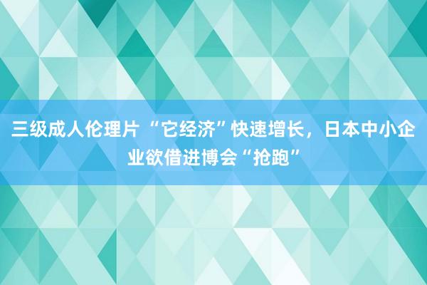 三级成人伦理片 “它经济”快速增长，日本中小企业欲借进博会“抢跑”