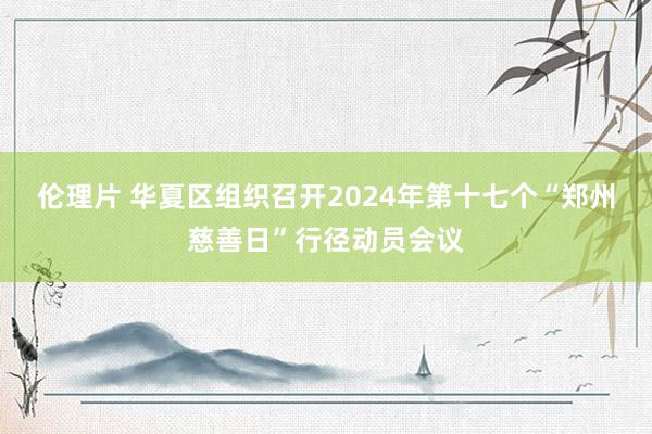 伦理片 华夏区组织召开2024年第十七个“郑州慈善日”行径动员会议